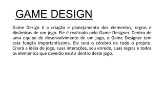 Game Design é a criação e planejamento dos elementos, regras e
dinâmicas de um jogo. Ele é realizado pelo Game Designer. Dentro de
uma equipe de desenvolvimento de um jogo, o Game Designer tem
esta função importantíssima. Ele será o cérebro de todo o projeto.
Criará a idéia do jogo, suas interações, seu enredo, suas regras e todos
os elementos que deverão existir dentro deste jogo.
GAME DESIGN
 