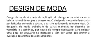 Design de moda é a arte da aplicação do design e da estética ou a
beleza natural de roupas e acessórios. O design de moda é influenciada
por latitudes culturais e sociais, e variam ao longo do tempo e lugar. Os
designers de moda trabalham de várias maneiras no desenho de
vestuário e acessórios, por causa do tempo necessário para colocar
uma peça de vestuário no mercado e têm por vezes que prever a
evolução dos gostos dos consumidores.
DESIGN DE MODA
 