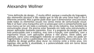 Alexandre Wollner
“Uma definição de design… É muito difícil, porque a evolução da linguagem,
dos elementos técnicos é tão rápida que se fala de uma coisa hoje e ela é
diferente amanhã. Mas a gente pode dizer que é dimensionar uma estrutura
onde todos os elementos visuais nos vários meios de comunicação visual.
Não é só fazer uma marquinha sem se preocupar com o comportamento que
essa marca vai ter em todo o contexto, não só da indústria, mas também da
comunicação visual. Ela precisa estar baseada em toda uma estruturação e
prever aplicações bastante coerentes. Essa é a proposta do design, que não
está preocupado com a estética, mas com a função, com materiais, com a
ergonomia visual, com aplicações planas e não planas. Deve saber, por
exemplo, como uma embalagem redonda se comporta, como ela pode ser
fragmentada e como a públicidade vai ser usada dentro dessa estrutura. Um
trabalho de design gráfico deve durar no mínimo vinte a trinta anos, Um
logotipo não perde a atualidade, e a potencialidade está em torno desse
sinal, desse elemento”
 