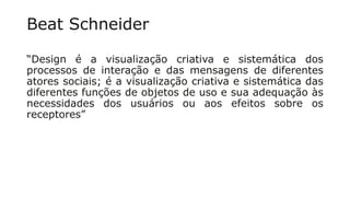 Beat Schneider
“Design é a visualização criativa e sistemática dos
processos de interação e das mensagens de diferentes
atores sociais; é a visualização criativa e sistemática das
diferentes funções de objetos de uso e sua adequação às
necessidades dos usuários ou aos efeitos sobre os
receptores”
 