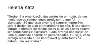 Helena Katz
“Design é a organização das partes de um todo, de um
modo que os componentes produzam o que foi
planejado. Só que esse arranjo é sempre improvável,
seja o design de algo extraordinário ou não. E isso ocorre
porque o número de modos pelos quais as partes podem
ser combinadas é excessivo. Cada arranjo não passa de
uma quantidade enorme de possibilidades. Ou seja, cada
arranjo realizado é tão improvável quanto todos os
outros, não realizados.”
 