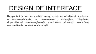 Design de interface de usuário ou engenharia de interface de usuário é
o desenvolvimento de computadores, aplicações, máquinas,
dispositivos de comunicação móveis, softwares e sítios web com o foco
naexperiência do usuário e interação.
DESIGN DE INTERFACE
 