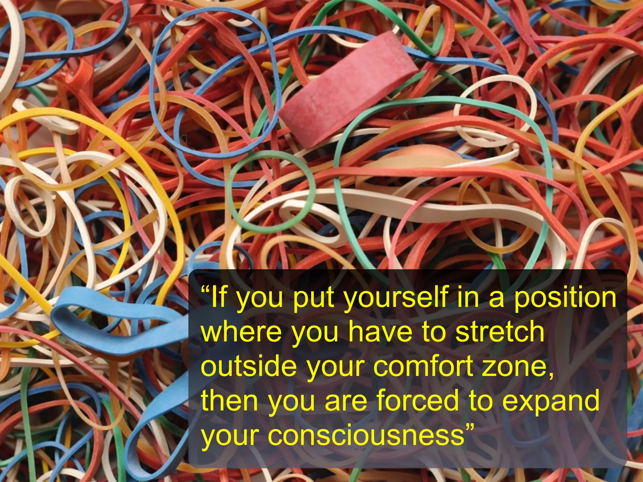 “If you put yourself in a position
where you have to stretch
outside your comfort zone,
then you are forced to expand
your consciousness”
 