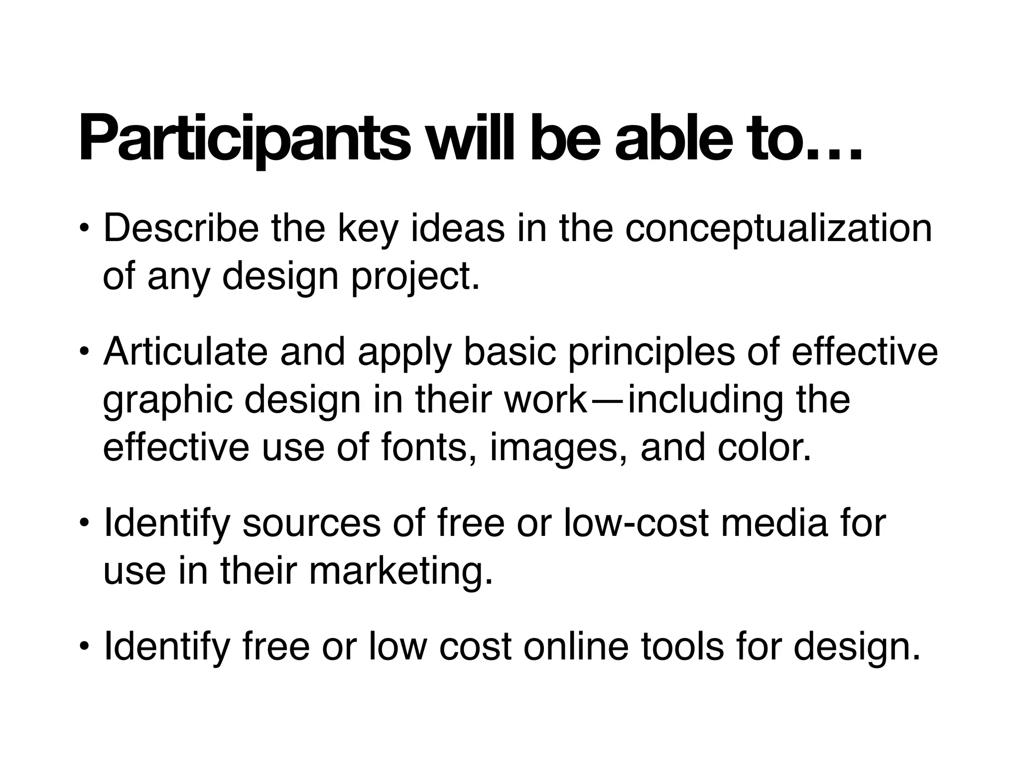 Participants will be able to…
• Describe the key ideas in the conceptualization
of any design project.
• Articulate and apply basic principles of effective
graphic design in their work—including the
effective use of fonts, images, and color.
• Identify sources of free or low-cost media for
use in their marketing.
• Identify free or low cost online tools for design.
 