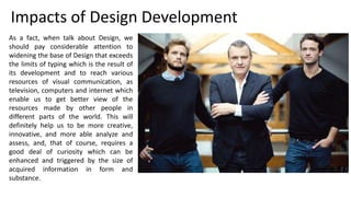 As a fact, when talk about Design, we
should pay considerable attention to
widening the base of Design that exceeds
the limits of typing which is the result of
its development and to reach various
resources of visual communication, as
television, computers and internet which
enable us to get better view of the
resources made by other people in
different parts of the world. This will
definitely help us to be more creative,
innovative, and more able analyze and
assess, and, that of course, requires a
good deal of curiosity which can be
enhanced and triggered by the size of
acquired information in form and
substance.
Impacts of Design Development
 