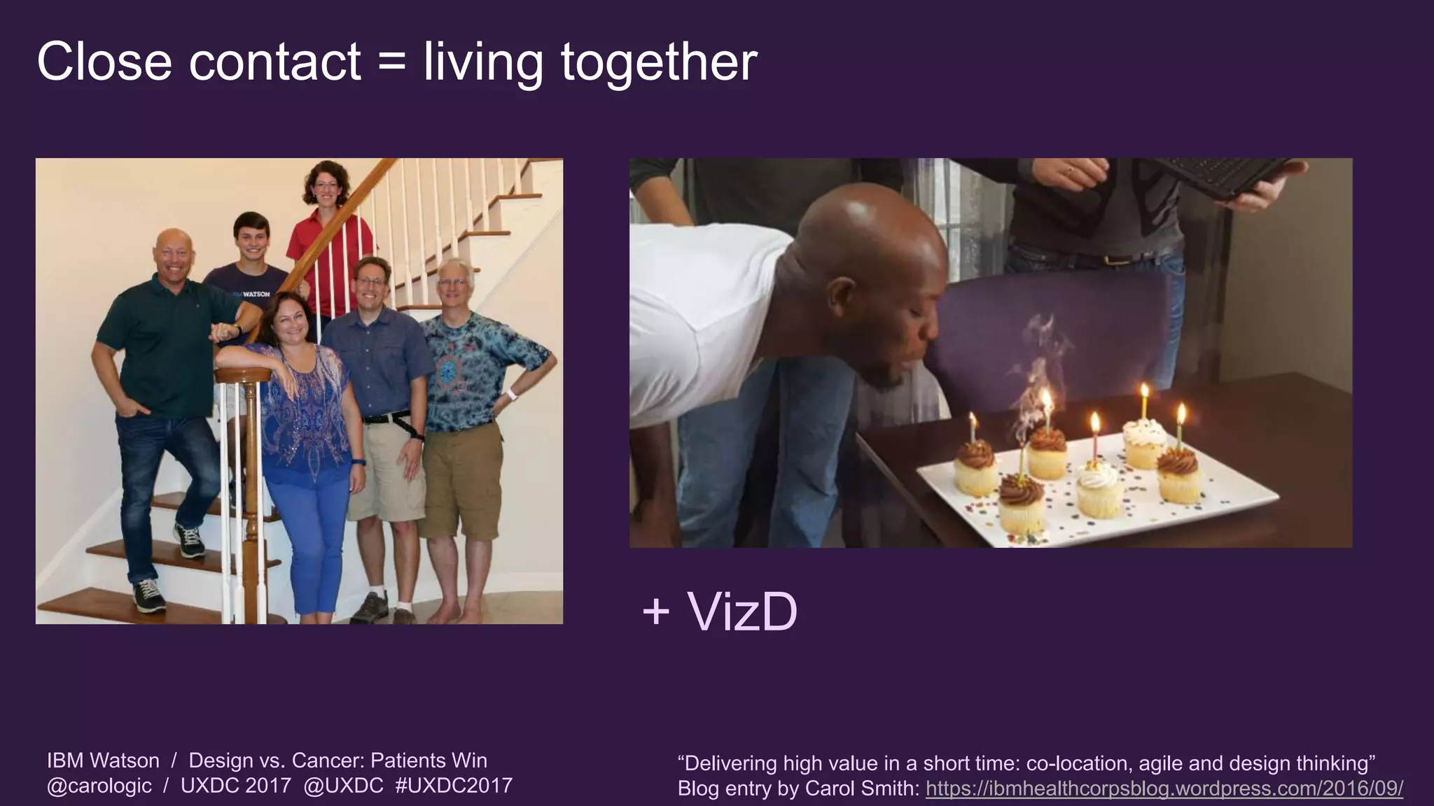 IBM Watson / Design vs. Cancer: Patients Win
@carologic / UXDC 2017 @UXDC #UXDC2017
Close contact = living together
+ VizD
“Delivering high value in a short time: co-location, agile and design thinking”
Blog entry by Carol Smith: https://ibmhealthcorpsblog.wordpress.com/2016/09/
 