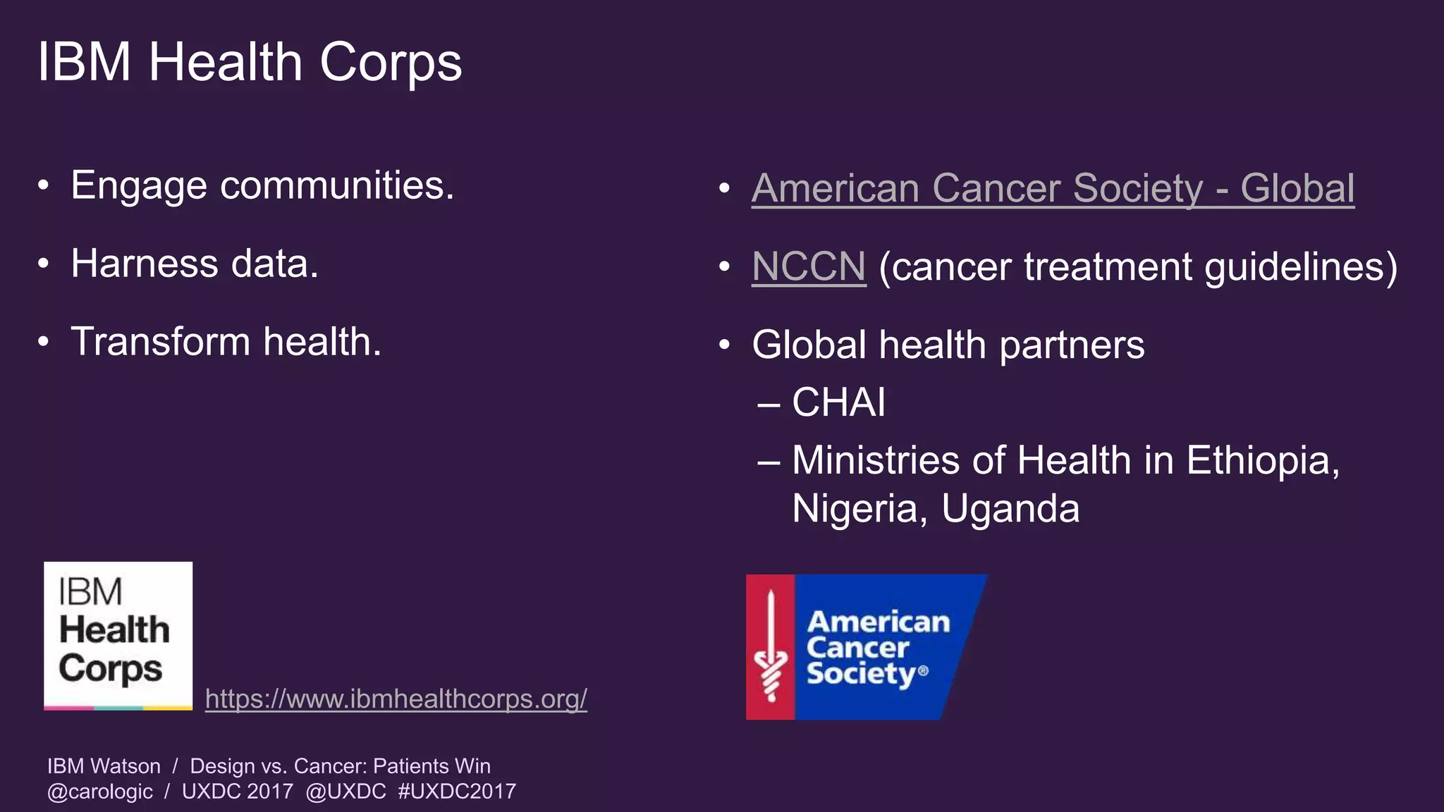 IBM Watson / Design vs. Cancer: Patients Win
@carologic / UXDC 2017 @UXDC #UXDC2017
IBM Health Corps
• Engage communities.
• Harness data.
• Transform health.
• American Cancer Society - Global
• NCCN (cancer treatment guidelines)
• Global health partners
– CHAI
– Ministries of Health in Ethiopia,
Nigeria, Uganda
https://www.ibmhealthcorps.org/
 