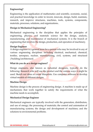 ZRI ENTERPRISES, HOSUR Dheenathayalan.R zrienterprises@outlook.com
Engineering?
Engineering is the application of mathematics and scientific, economic, social,
and practical knowledge in order to invent, innovate, design, build, maintain,
research, and improve structures, machines, tools, systems, components,
materials, processes, solutions, and organizations.
Design in Mechanical Engineering?
Mechanical engineering is the discipline that applies the principles of
engineering, physics, and materials science for the design, analysis,
manufacturing, and maintenance of mechanical systems. It is the branch of
engineering that involves the design, production, and operation of machinery.
Design Engineer
A design engineer is a general term for a person who may be involved in any of
various engineering disciplines including electrical, mechanical, chemical,
textiles, aerospace, nuclear, manufacturing, civil, systems, and structural
/building/architectural.
What do you do as a design engineer?
Design engineers, also known as industrial designers, typically do the
following: Research who will use the product and the various ways it might be
used. Sketch out ideas or create blueprints. Use computer software to develop
virtual models of different designs.
Machine Design
Machine design is the process of engineering design. A machine is made up of
mechanisms that work together to satisfy the requirements of what the
machine needs to accomplish.
Mechanical Design Engineer
Mechanical engineers are typically involved with the generation, distribution,
and use of energy; the processing of materials; the control and automation of
manufacturing systems; the design and development of machines; and the
solutions to environmental problems.
 