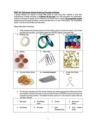 3
PART 1B –Daily Items Artwork Exploring Principles of Design
In groups students are required to create nine simple art work using daily materials to show their
understanding of design principles on 9 different A4 size base. As a final submission and presentation,
students are required to display all nine artwork as one artwork and to include 2 A2 presentation boards
explaining about the design principles, concept and ideas that is on each of the artwork. The “presentation
boards” must be all hand written and hand drawn.
Please follow these instructions;
1. Firstly students will randomly accept one of the following items to create the artwork; (only choose
one type and one colour – at it simple original form DO NOT deform it- esp paper clip)
A. Masking Tape B. PVC coated wires C. Yarn (not thread)
D. Buttons E. Paper Clips F. Paper Fastener
G. Any type Rubber Bands H. Uncooked Spaghetti I. Double Wire Plastic
Twist
2. For the base or background of the artwork students may choose just one of the following for all the
nine artworks. (Students will need to make sure that the base is A4 size and some may need to be
supported by having a frame) – All material should be used as it is. Do not paint or wrap it with and
any other materials.
1. Box board 2. Wire/Plastic
mesh
3. Canvas 4. Aluminium
Sheet
5. Cork Sheet 6. Ply wood 7. Clear
Perspex/Acrylic
8. Thick Rubber
Sheet
 