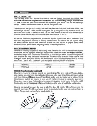2
Tasks - Methodology
PART 2A – MOOD CUBE
This is a group project and it requires the students to follow the following instructions and schedule. The
main task is to translate the given words into shapes and forms and using the right principles into
3D form. Students will need to first understand and explore the given words. Then they will need to go
through 3 stages of transformation that will be executed during tutorial class.
The first process is to get the 3D form(s) that reflect the given word using plain white model boards. The
second stage, the best 3D model from the first stage will then go through a colouring process to choose the
best suited colour for the 3D to reflect the word. The third stage students are required to use different type of
materials to make the selected 3D that best reflects the word. (Week 9, 10 and 11)
For the final submission and presentation, students are required to produce the “FINAL 3D MODEL” that
best reflect the given word combining or selecting the best method and materials that was explored during
the tutorial sessions. For the final submission students are also required to prepare some simple
explanation boards. Please refer to the given guidelines for the final presentation.
WEEK 8 – Understand the word
Students will randomly accept one of the following words. Students then need to understand and explore
these words. It is best to prepare mind maps, find definitions, doodles and sketch out the possible forms,
find the best images online to represents this words etc. (Choose the type of form, shape and principles that
best represents the word). Please do this before the next tutorial class so that it will be easier to start
making the models. Bring in the research documentations etc and the proposed shapes or forms to the next
tutorial class. Do think about 2-3 different types of shapes to represent your word or its actions.
PROVOKE VIBRATE TANGLED
VIGOROUS MERGE CRASH
WEEK 9 – Transforming the word into 3D
Students are required to bring your research and understanding of the given words on A4 paper, blades,
glue, masking tape, steel ruler, drawing boards, stationeries, butter paper for sketching, grid paper, cutting
mat, three white model boards, sandwich foam board (as the base) and plastic bag for rubbish. During
tutorial session students are required to come up with 3 different models to express the given word.
Students are required to cut the desired organic or geometric shapes or form or planes etc from the model
boards. At the end of the class we will choose the best model to bring forward to the next session.
Students are required to prepare the base for all of the three 3D models. 150mmx150mm using the
sandwich foam board. The 3D model should stick or be constructed on this base and maximum height is
150mm. This is a rough example of what you will need to do;
*systematic
*conflict
*deteriorate
*desire
*intersect
*exaggerating
* WEEK 10
* WEEK 10
 