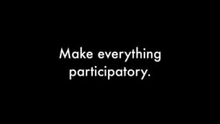 Make everything
participatory.
 