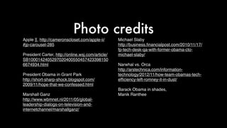 Apple ][, http://cameronscloset.com/apple-ii/
#jp-carousel-285
President Carter, http://online.wsj.com/article/
SB1000142405297020400550457423398150
6674934.html
President Obama in Grant Park
http://short-sharp-shock.blogspot.com/
2009/11/hope-that-we-confessed.html
Marshall Ganz
http://www.wbmnet.nl/2011/05/global-
leadership-dialogs-on-television-and-
internetchannel/marshallganz/
Michael Slaby
http://business.ﬁnancialpost.com/2010/11/17/
fp-tech-desk-qa-with-former-obama-cto-
michael-slaby/
Narwhal vs. Orca
http://arstechnica.com/information-
technology/2012/11/how-team-obamas-tech-
efﬁciency-left-romney-it-in-dust/
Barack Obama in shades,
Manik Ranthee
Photo credits
 