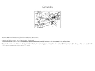Networks
The story of the network is the story of society; it’s the story of civilization.
!
I want to start with a network we’re all familiar with - the railroad.
This is a railroad map from 1910. It’s a comprehensive network that provides coverage for much of the physical area of the United States.
!
The network, and the trains that operated on it provided an infrastructure for moving physical things from place to place. Stealing from some Canadian guy who’s name I can’t recall,
this thing was really good at collapsing time and space.
 