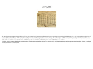 Software
We all understand how the rail network changed the nature of business; bringing the hierarchical structure of the corporation to life. What gets lost is the software that enabled this to
happen. Without the software of the train schedule, the new culture of the organization doesn’t emerge. The software that kept the trains on time, and kept them from crashing was
what made the network of the railroad really valuable. With out the schedule, it’s just a bunch of metal strips lying on the ground.
 
The point that I’m making here is that software is what matters, and not software as code. I’m talking about software is a feedback-driven rule set; a self-regulating system, a program
actually, which had to be designed.
!
 