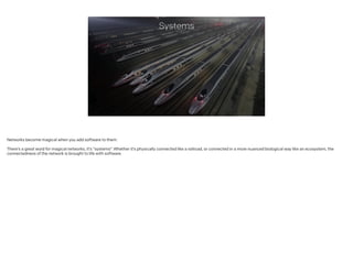 Systems
Networks become magical when you add software to them.
!
There’s a great word for magical networks, it’s “systems”. Whether it’s physically connected like a railroad, or connected in a more nuanced biological way like an ecosystem, the
connectedness of the network is brought to life with software.
 