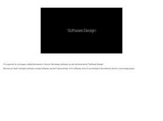 SoftwareDesign
I’m a partner at a company called Normative in Toronto. We design software, so we call what we do “Software Design”.
!
We love our work. Complex software, simple software, we don’t discriminate. If it’s software, and it’s connected to the internet, we’re in a very happy place
 