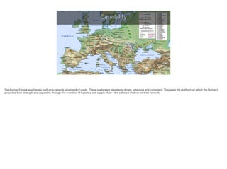 Capability
The Roman Empire was literally built on a network; a network of roads. These roads were standards-driven, extensive and consistent. They were the platform on which the Roman’s
projected their strength and capability, through the invention of logistics and supply chain - the software that ran on their network.
!
 