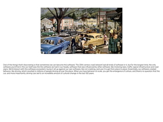 Culture
One of the things that’s fascinating is that sometimes we can become the software. The 20th century road network had all kinds of software in it, but for the longest time, the only
software you’d find in the car itself was the the software we had in our heads, software that was influenced by other software, like motoring laws, traffic signal infrastructure and road
signs. We’d interact with this software ecosystem, bump it all up against our own software, like not crashing, and use it to get from place to place. Essentially, our software created
behavior, like driving, which resulted in millions of people driving all over the place. When you have behavior at scale, you get the emergence of culture, and there’s no question that the
car, and more importantly, driving cars led to an incredible amount of cultural change in the last 100 years.
!
 