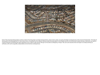 Environment
One of the amazing things about culture is that it has the power to shape environments, and in many cases, you get untended consequences at the environmental level. The idea of
driving led to the development of new urban forms, including the the suburb. Without really thinking about it, we ended up with an environment where driving, a behavior we used to
control, became something we were required to do in order to get around. We got so focused on designing “things" like cars and suburbs that we forgot to to keep working on
software, with some arguably undesirable environmental consequences.
 