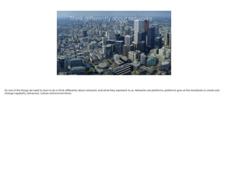 Think differently about networks
So one of the things we need to start to do is think differently about networks, and what they represent to us. Networks are platforms, platforms give us the standards to create and
change capability, behaviour, culture and environments.
 