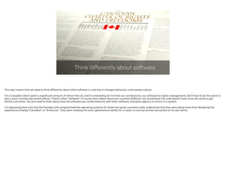 Think differently about software
This also means that we need to think differently about what software is, and how it changes behaviour, and creates culture.
!
I’m a Canadian who’s spent a significant amount of time in the US, and it’s interesting for me that our constitutions, our software for rights management, don’t have to be the same to
play a part in producing similar effects. There’s other “software” of course that makes these two countries different, but sometimes the code doesn’t have to be the same to get
similar outcomes. You just need to think about how the software you create interacts with other software, and gives agency to actors in a system.
!
I’m digressing here a bit, but the founders who programmed the operating systems for these two great countries really understood that they were doing more than designing the
experience of being “Canadian” or “American”, they were creating the trans-generational ability for a nation, to survive and be successful on its own terms.
 