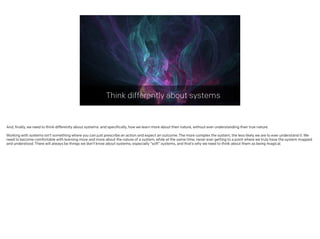 Think differently about systems
And, finally, we need to think differently about systems: and specifically, how we learn more about their nature, without ever understanding their true nature.
!
Working with systems isn’t something where you can just prescribe an action and expect an outcome. The more complex the system, the less likely we are to ever understand it. We
need to become comfortable with learning more and more about the nature of a system, while at the same time, never ever getting to a point where we truly have the system mapped
and understood. There will always be things we don’t know about systems, especially “soft” systems, and that’s why we need to think about them as being magical.
 