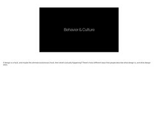 Behavior&Culture
If design is a hack, and maybe the ultimate evolutionary hack, then what’s actually happening? There’s many different ways that people describe what design is, and what design
does.
 
