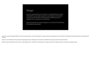 Design:
!
(noun)aspecificationofanobject,manifestedbyanagent,
intendedtoaccomplishgoals,inaparticularenvironment,
usingasetofprimitivecomponents,satisfyingasetof
requirements,subjecttoconstraints;
!
(verb,transitive)tocreateadesign,inanenvironment(where
thedesigneroperates)
This is the current wikipedia definition, which is pretty decent, and certainly falls into a place where the language and activities feel comfortable: things like planning, architecting and
making.
!
Today, I’m not interested in discussing how design gets done, although you’re welcome to debate that among yourselves during the break.
!
What I do want to talk about a bit more is “what design does”, and that’s to drive behavior change at the level of individual actors, and culture change at scale.
 