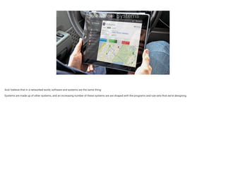 Software = Systems
And I believe that in a networked world, software and systems are the same thing.
!
Systems are made up of other systems, and an increasing number of these systems are are shaped with the programs and rule sets that we’re designing.
 