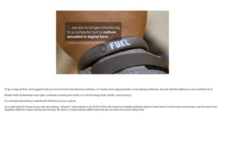 “… we are no longer
interfacing to a
computer but to
culture encoded in
digital form …”
!
Lev Manovich, The Language of New Media (2001)
I’ll go a step further, and suggest that our environment has become software, or maybe more appropriately, it was always software; we just started adding our own software to it.
!
Maybe Mark Andreessen was right, software is eating the world, or in terminology that I prefer, subsuming it.
!
It’s certainly becoming a significant influence on our culture.
!
As a side note for those of you who are asking, “where’s” information in all of this? Only the most incomplete software doesn’t have built-in information primitives, and the work that
Stephen Wolfram’s been doing over the last 30 years is a fascinating rabbit hole that we can dive into some other time.
 