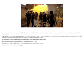 Augmentation
Software is augmentation, like any other kind of tool, and it helps us do things. It’s a very sophisticated type of augmentation, and we’re still wrapping our heads around what the point
of software is.
!
I’m going to go on a bit of a rant here, and challenge that our community has is at risk of missing the boat when it comes to software. We’re out to lunch, and we seem to have missed
the point. It’s not enough to care about what it is, we need to be obsessed about what it does.
!
Our responsibility is not to make software more usable. Making things easy to find isn’t good enough.
I don’t even think it’s about making things easy to understand. This stuff is gravy.
!
We need to focus on the meat: the point is augmentation, the point is making us more capable.
!
Or more appropriately, creating more capability.
 