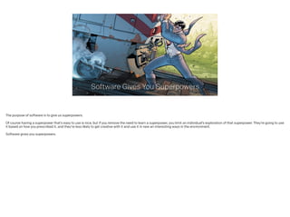 Software Gives You Superpowers
The purpose of software is to give us superpowers.
!
Of course having a superpower that’s easy to use is nice, but if you remove the need to learn a superpower, you limit an individual’s exploration of that superpower. They’re going to use
it based on how you prescribed it, and they’re less likely to get creative with it and use it in new an interesting ways in the environment.
 
Software gives you superpowers.
 