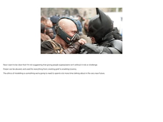 Now I want to be clear that I’m not suggesting that giving people superpowers isn’t without it risk or challenge.
!
Power can be abused, and used for everything from creating grief to enabling tyranny.
!
The ethics of modelling is something we’re going to need to spend a lot more time talking about in the very near future.
 