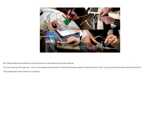 Interweb O’ Stuff
All of these objects and entities, live and interact on the network we call the internet.
!
It’s more than just the web now - this is an emerging environment in which this broader swath of interconnected “stuff” can live, grow and evolve, and we’re part of it.
!
The superpowers aren’t just for us anymore.
 