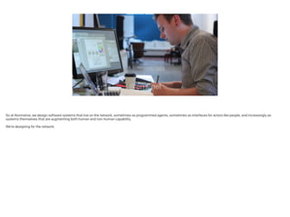 So at Normative, we design software systems that live on the network, sometimes as programmed agents, sometimes as interfaces for actors like people, and increasingly as
systems themselves that are augmenting both human and non-human capability.
 
We’re designing for the network.
 