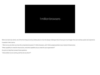 1millionbrowsers
When we meet new clients, one of the first things we end up talking about is how the design challenges they’re facing are much bigger than just creating a great user experience.
!
A question I like to ask is:
!
“ What can you do when you have the computational power of 1 million browsers, and 1 million people pointed at your network infrastructure.
 
“What capability to create for those actors, and what capability do you create for your organization?”
!
Our job is to help them answer those questions:
!
“what problem are we solving, and how do we solve it?”
 
