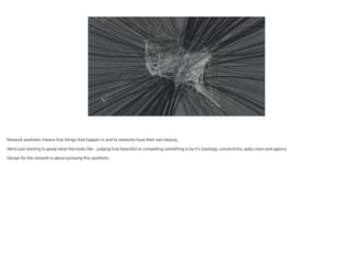 Network aesthetic means that things that happen in and to networks have their own beauty;
!
We’re just starting to grasp what this looks like - judging how beautiful or compelling something is by it’s topology, connectivity, spiky-ness and agency.
!
Design for the network is about pursuing this aesthetic.
 