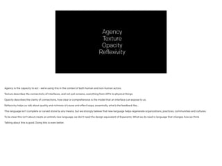 Agency
Texture
Opacity
Reflexivity
Agency is the capacity to act - we’re using this in the context of both human and non-human actors.
!
Texture describes the connectivity of interfaces, and not just screens, everything from API’s to physical things
!
Opacity describes the clarity of connections, how clear or comprehensive is the model that an interface can expose to us.
!
Reflexivity helps us talk about quality and richness of cause and effect loops, essentially, what’s the feedback like…
!
This language isn’t complete or carved stone by any means, but we strongly believe that new language helps regenerate organizations, practices, communities and cultures.
!
To be clear this isn’t about create an entirely new language; we don’t need the design equivalent of Esperanto. What we do need is language that changes how we think.
!
Talking about this is good. Doing this is even better.
 