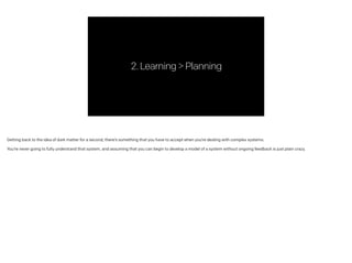 2.Learning>Planning
Getting back to the idea of dark matter for a second, there’s something that you have to accept when you’re dealing with complex systems.
!
You’re never going to fully understand that system, and assuming that you can begin to develop a model of a system without ongoing feedback is just plain crazy.
 