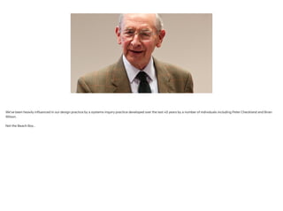 We’ve been heavily influenced in our design practice by a systems inquiry practice developed over the last 40 years by a number of individuals including Peter Checkland and Brian
Wilson.
!
Not the Beach Boy…
 