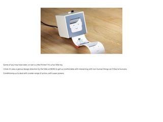 Some of you may have seen, or own a Little Printer? It’s a fun little toy.
!
I think it’s also a genius design direction by the folks at BERG to get us comfortable with interacting with non-human things as if they’re humans. 
!
Conditioning us to deal with a wider range of actors, with super powers.
 