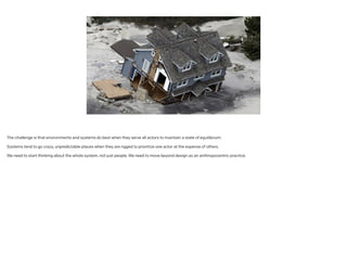 The challenge is that environments and systems do best when they serve all actors to maintain a state of equilibrium.
!
Systems tend to go crazy, unpredictable places when they are rigged to prioritize one actor at the expense of others.
!
We need to start thinking about the whole system, not just people. We need to move beyond design as an anthropocentric practice.
 
 