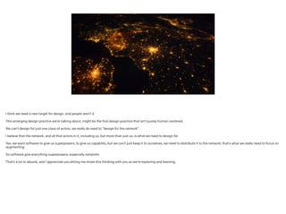 I think we need a new target for design, and people aren’t it.
!
This emerging design practice we’re talking about, might be the first design practice that isn’t purely human centered.
 
We can’t design for just one class of actors, we really do need to “design for the network”.
!
I believe that the network, and all that actors in it, including us, but more than just us, is what we need to design for.
!
Yes, we want software to give us superpowers, to give us capability, but we can’t just keep it to ourselves, we need to distribute it to the network; that’s what we really need to focus on
augmenting.
!
So software give everything superpowers; especially networks.
!
That’s a lot to absorb, and I appreciate you letting me share this thinking with you as we’re exploring and learning.
!
!
 
 