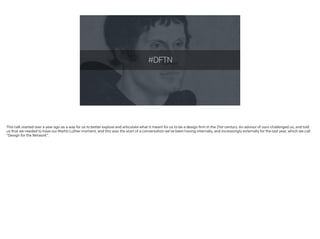 #DFTN
This talk started over a year ago as a way for us to better explore and articulate what it meant for us to be a design firm in the 21st century. An advisor of ours challenged us, and told
us that we needed to have our Martin Luther moment, and this was the start of a conversation we’ve been having internally, and increasingly externally for the last year, which we call
“Design for the Network”.
 