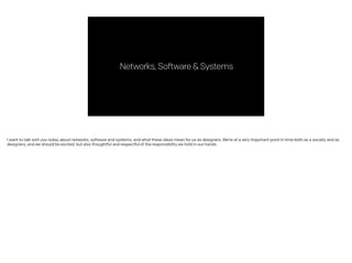 Networks,Software&Systems
I want to talk with you today about networks, software and systems, and what these ideas mean for us as designers. We’re at a very important point in time both as a society and as
designers, and we should be excited, but also thoughtful and respectful of the responsibility we hold in our hands.
 