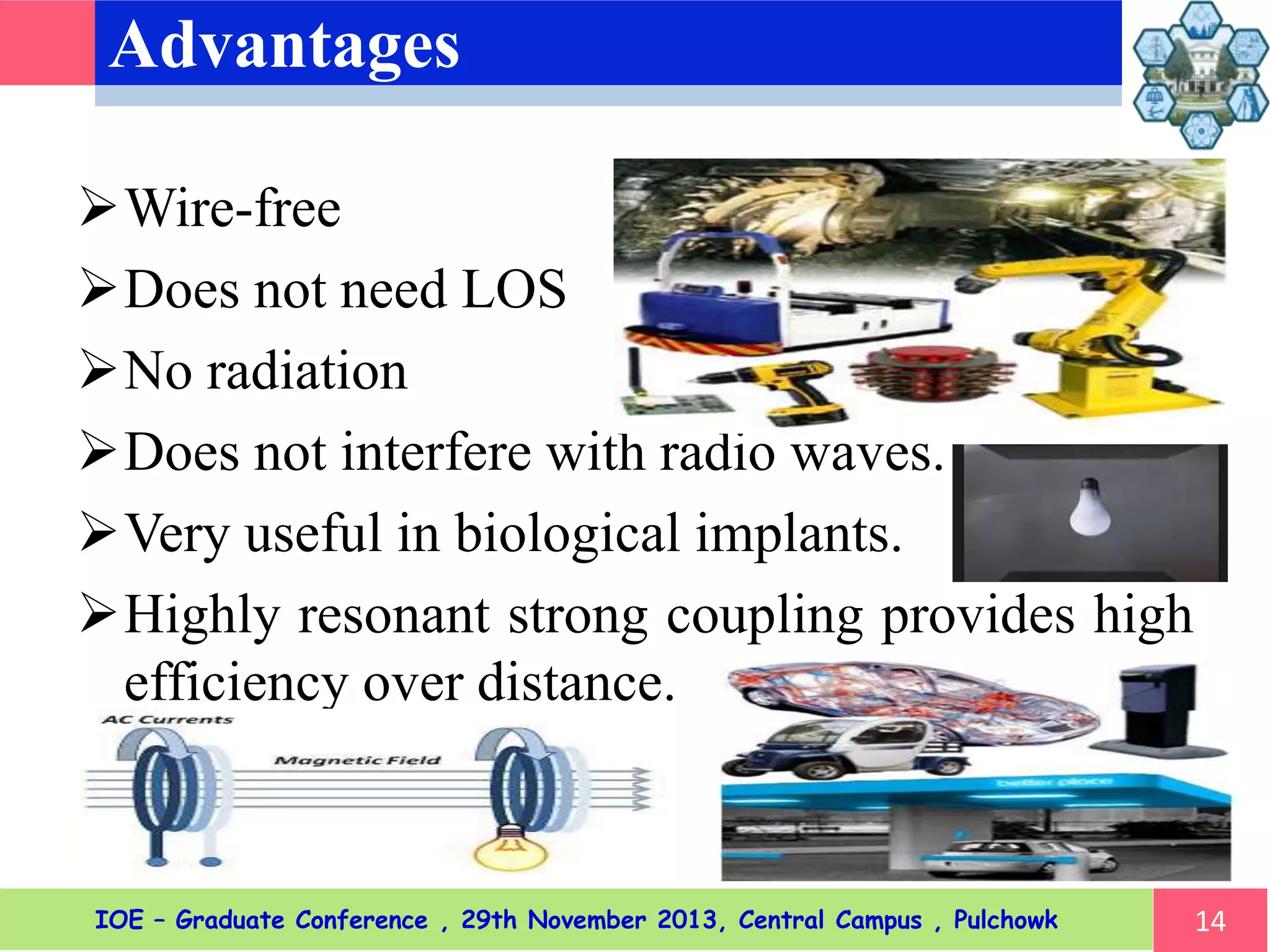 Advantages
Wire-free
Does not need LOS
No radiation
Does not interfere with radio waves.
Very useful in biological implants.
Highly resonant strong coupling provides high
efficiency over distance.
14IOE – Graduate Conference , 29th November 2013, Central Campus , Pulchowk
 