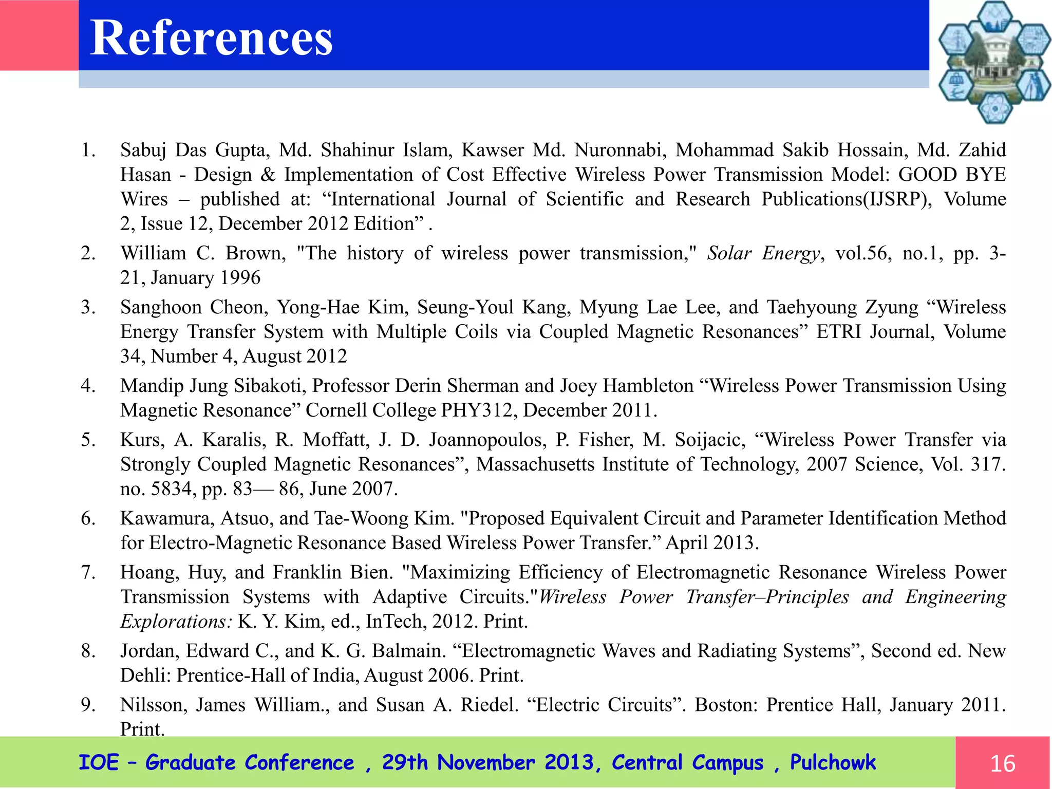 References
1. Sabuj Das Gupta, Md. Shahinur Islam, Kawser Md. Nuronnabi, Mohammad Sakib Hossain, Md. Zahid
Hasan - Design & Implementation of Cost Effective Wireless Power Transmission Model: GOOD BYE
Wires – published at: “International Journal of Scientific and Research Publications(IJSRP), Volume 2,
Issue 12, December 2012 Edition” .
2. William C. Brown, "The history of wireless power transmission," Solar Energy, vol.56, no.1, pp. 3-21,
January 1996
3. Sanghoon Cheon, Yong-Hae Kim, Seung-Youl Kang, Myung Lae Lee, and Taehyoung Zyung “Wireless
Energy Transfer System with Multiple Coils via Coupled Magnetic Resonances” ETRI Journal, Volume 34,
Number 4, August 2012
4. Mandip Jung Sibakoti, Professor Derin Sherman and Joey Hambleton “Wireless Power Transmission Using
Magnetic Resonance” Cornell College PHY312, December 2011.
5. Kurs, A. Karalis, R. Moffatt, J. D. Joannopoulos, P. Fisher, M. Soijacic, “Wireless Power Transfer via
Strongly Coupled Magnetic Resonances”, Massachusetts Institute of Technology, 2007 Science, Vol. 317.
no. 5834, pp. 83— 86, June 2007.
6. Kawamura, Atsuo, and Tae-Woong Kim. "Proposed Equivalent Circuit and Parameter Identification Method
for Electro-Magnetic Resonance Based Wireless Power Transfer.” April 2013.
7. Hoang, Huy, and Franklin Bien. "Maximizing Efficiency of Electromagnetic Resonance Wireless Power
Transmission Systems with Adaptive Circuits."Wireless Power Transfer–Principles and Engineering
Explorations: K. Y. Kim, ed., InTech, 2012. Print.
8. Jordan, Edward C., and K. G. Balmain. “Electromagnetic Waves and Radiating Systems”, Second ed. New
Dehli: Prentice-Hall of India, August 2006. Print.
9. Nilsson, James William., and Susan A. Riedel. “Electric Circuits”. Boston: Prentice Hall, January 2011.
Print.
16IOE – Graduate Conference , 29th November 2013, Central Campus , Pulchowk
 