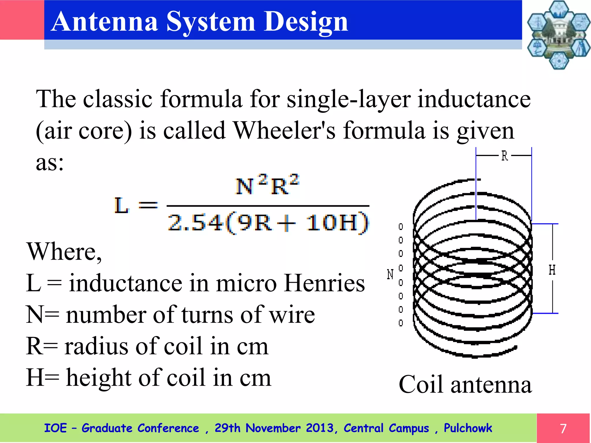 Antenna System Design
7
The classic formula for single-layer inductance
(air core) is called Wheeler's formula is given
as:
Where,
L = inductance in micro Henries
N= number of turns of wire
R= radius of coil in cm
H= height of coil in cm Coil antenna
IOE – Graduate Conference , 29th November 2013, Central Campus , Pulchowk
 