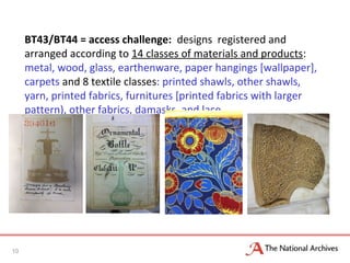 BT43/BT44 = access challenge: designs registered and
arranged according to 14 classes of materials and products:
metal, wood, glass, earthenware, paper hangings [wallpaper],
carpets and 8 textile classes: printed shawls, other shawls,
yarn, printed fabrics, furnitures [printed fabrics with larger
pattern), other fabrics, damasks, and lace
10
 