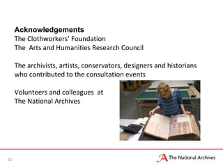 Acknowledgements
The Clothworkers’ Foundation
The Arts and Humanities Research Council
The archivists, artists, conservators, designers and historians
who contributed to the consultation events
Volunteers and colleagues at
The National Archives
32
 